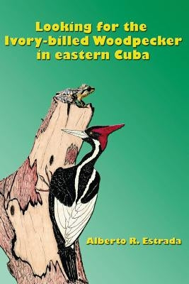 Looking for the Ivory-billed-Woodpecker in eastern Cuba by Estrada, Alberto R.