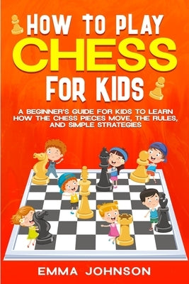 How to Play Chess for Kids: A Beginner's Guide for Kids to Learn How the Chess Pieces Move, the Rules, and Simple Strategies by Johnson, Emma
