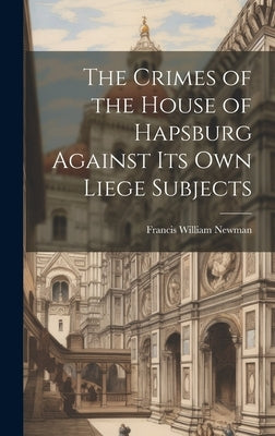 The Crimes of the House of Hapsburg Against Its Own Liege Subjects by Newman, Francis William