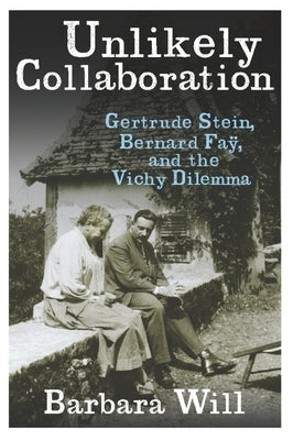 Unlikely Collaboration: Gertrude Stein, Bernard Faÿ, and the Vichy Dilemma by Will, Barbara