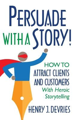 Persuade With a Story!: How to Attract Clients and Customers With Heroic Storytelling by DeVries, Henry