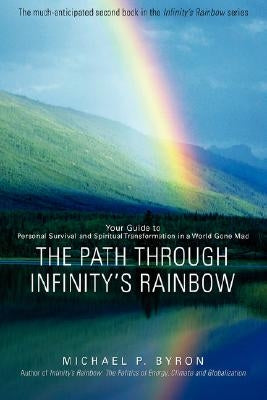 The Path Through Infinity's Rainbow: Your Guide to Personal Survival and Spiritual Transformation in a World Gone Mad by Byron, Michael P.