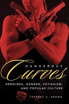 Dangerous Curves: Action Heroines, Gender, Fetishism, and Popular Culture by Brown, Jeffrey A.