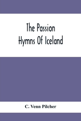 The Passion Hymns Of Iceland, Being Translations From The Passion-Hymns Of Hallgrim Petursson And From The Hymns Of The Modern Icelandic Hymn Book by Venn Pilcher, C.