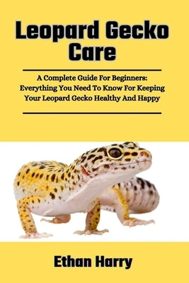 Leopard Gecko Care: A Complete Guide For Beginners: Everything You Need To Know For Keeping Your Leopard Gecko Healthy And Happy by Harry, Ethan