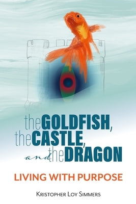 The Goldfish, the Castle, and the Dragon: Living with Purpose by Simmers, Kristopher Loy