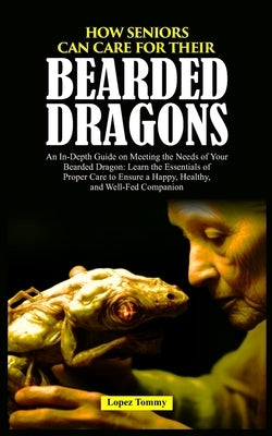 How Seniors Can Care for Their Bearded Dragons: An In-Depth Guide on Meeting the Needs of Your Bearded Dragon: Learn the Essentials of Proper Care to by Tommy, Lopez