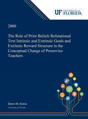 The Role of Prior Beliefs Refutational Text Intrinsic and Extrinsic Goals and Extrinsic Reward Structure in the Conceptual Change of Preservice Teache by Kutza, Dawn