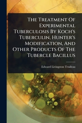 The Treatment Of Experimental Tuberculosis By Koch's Tuberculin, Hunter's Modification, And Other Products Of The Tubercle Bacillus by Trudeau, Edward Livingston