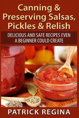 Canning & Preserving Salsas, Pickles & Relish: Delicious and Safe Recipes Even a Beginner Could Create by Regina, Patrick