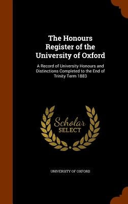 The Honours Register of the University of Oxford: A Record of University Honours and Distinctions Completed to the End of Trinity Term 1883 by University of Oxford