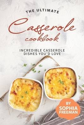 The Ultimate Casserole Cookbook: Incredible Casserole Dishes You'd Love by Freeman, Sophia