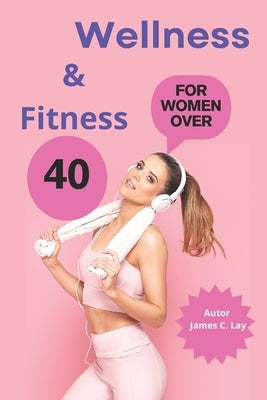 Wellness & Fitness: for Women Over 40: Fitness, Nutrition and Mindfulness to Prevent Disease and Live Better by C. Lay, James
