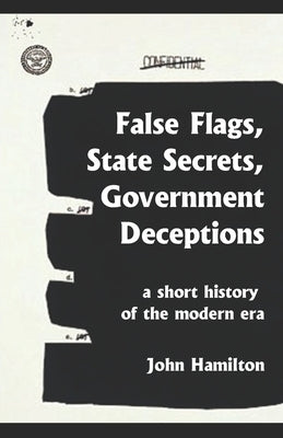 False Flags, State Secrets, Government Deceptions: A Short History of the Modern Era by Hamilton, John