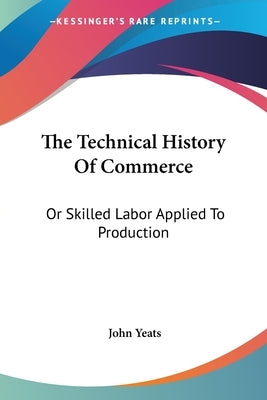 The Technical History Of Commerce: Or Skilled Labor Applied To Production by Yeats, John