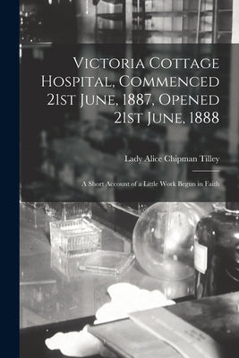 Victoria Cottage Hospital, Commenced 21st June, 1887, Opened 21st June, 1888 [microform]: a Short Account of a Little Work Begun in Faith by Tilley, Alice Chipman Lady