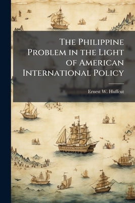 The Philippine Problem in the Light of American International Policy: An Address Delivered by Ernest W. Huffcut, Professor of law in Cornell Universit by Huffcut, Ernest W. 1860-1907