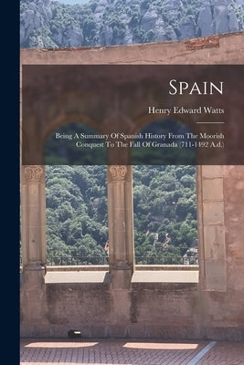 Spain: Being A Summary Of Spanish History From The Moorish Conquest To The Fall Of Granada (711-1492 A.d.) by Watts, Henry Edward