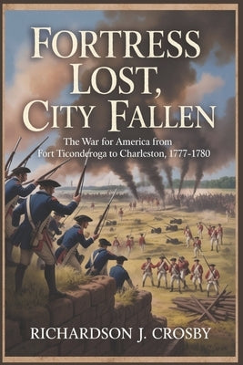 Fortress Lost, City Fallen: The War for America from Fort Ticonderoga to Charleston, 1777-1780 by Crosby, Richardson J.