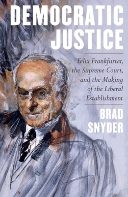 Democratic Justice: Felix Frankfurter, the Supreme Court, and the Making of the Liberal Establishment by Snyder, Brad