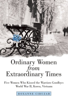Ordinary Women from Extraordinary Times: Five Women Who Kissed the Warriors Goodbye: World War Ii, Korea, Vietnam by Cibuzar, Roxanne