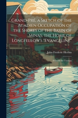 Grand-Pré, a Sketch of the Acadien Occupation of the Shores of the Basin of Minas, the Home of Longfellow's "Evangeline"; a Guide for Tourists by Herbin, John Frederic