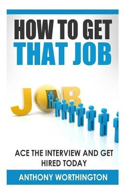 How to Get that Job: Ace the Interview and Get Hired Today by Worthington, Anthony
