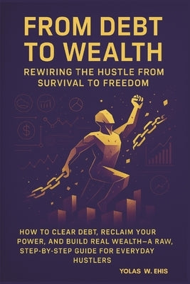 From Debt to Wealth: Rewiring the Hustle from Survial to Freedom by Ehis, Yolas W.