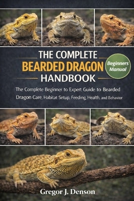 The Complete Bearded Dragon Handbook: The Complete Beginner to Expert Guide to Bearded Dragon Care, Habitat Setup, Feeding, Health, and Behavior by Denson, Gregor J.