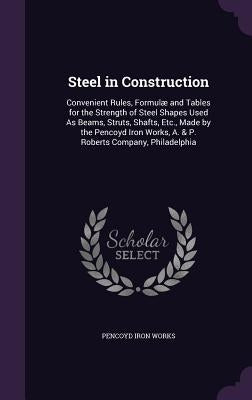 Steel in Construction: Convenient Rules, Formulæ and Tables for the Strength of Steel Shapes Used As Beams, Struts, Shafts, Etc., Made by the by Works, Pencoyd Iron