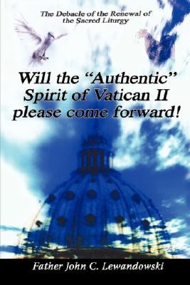 Will the Authentic Spirit of Vatican II Please Come Forward!: The Debacle of the Renewal of the Sacred Liturgy by Lewandowski, John C.
