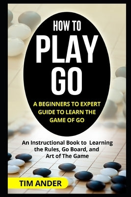 How to Play Go: A Beginners to Expert Guide to Learn The Game of Go: An Instructional Book to Learning the Rules, Go Board, and Art of by Ander, Tim