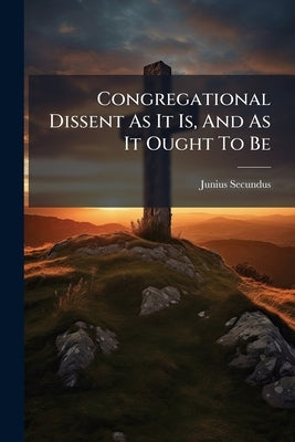 Congregational Dissent As It Is, And As It Ought To Be: A Letter Addressed To The Congregational Dissenters Of England And Wales by Secundus, Junius