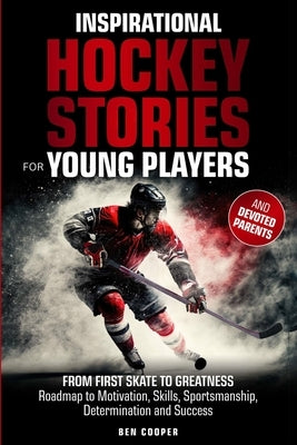 Inspirational Hockey Stories for Young Players and their Devoted Parents: From First Skate To Greatness-A Roadmap To Motivation, Skills, Sportsmanship by Cooper, Ben
