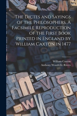 The Dictes and Sayings of the Philosophers. A Facsimile Reproduction of the First Book Printed in England by William Caxton in 1477 by Caxton, William