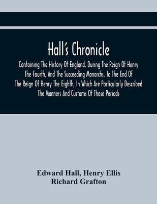 Hall'S Chronicle; Containing The History Of England, During The Reign Of Henry The Fourth, And The Succeeding Monarchs, To The End Of The Reign Of Hen by Hall, Edward