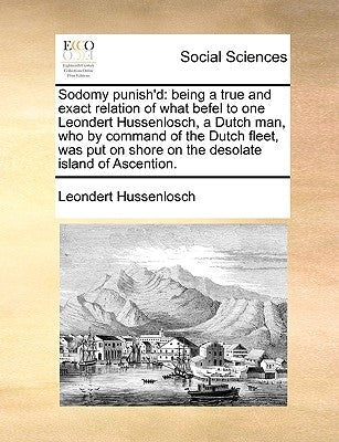 Sodomy Punish'd: Being a True and Exact Relation of What Befel to One Leondert Hussenlosch, a Dutch Man, Who by Command of the Dutch Fl by Hussenlosch, Leondert