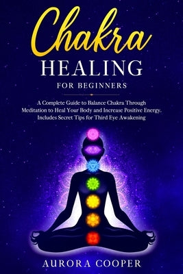 Chakra Healing for Beginners: a Complete Guide to Balance Chakra through Meditation to Heal Your Body and Increase Positive Energy. Includes Secret by Cooper, Aurora