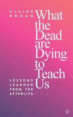 What the Dead Are Dying to Teach Us: Lessons Learned from the Afterlife by Broad, Claire
