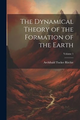 The Dynamical Theory of the Formation of the Earth; Volume 1 by Ritchie, Archibald Tucker