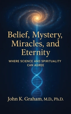 Belief, Mystery, Miracles, and Eternity: Where Science and Spirituality Can Agree by Graham, John K.