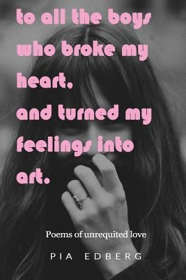 To All The Boys Who Broke My Heart, And Turned My Feelings Into Art.: Poems of Unrequited Love by Edberg, Pia