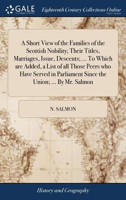 A Short View of the Families of the Scottish Nobility; Their Titles, Marriages, Issue, Descents; ... To Which are Added, a List of all Those Peers who by Salmon, N.