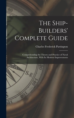 The Ship-Builders' Complete Guide: Comprehending the Theory and Practice of Naval Architecture, With Its Modern Improvements by Partington, Charles Frederick