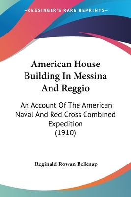 American House Building In Messina And Reggio: An Account Of The American Naval And Red Cross Combined Expedition (1910) by Belknap, Reginald Rowan