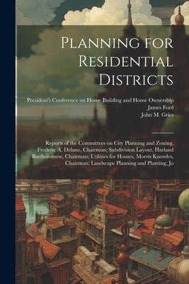 Planning for Residential Districts; Reports of the Committees on City Planning and Zoning, Frederic A. Delano, Chairman; Subdivision Layout, Harland B by President's Conference on Home Building