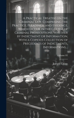 A Practical Treatise on the Criminal Law, Comprising the Practice, Pleadings, and Evidence, Which Occur in the Course of Criminal Prosecutions, Whethe by Chitty, Joseph 1776-1841