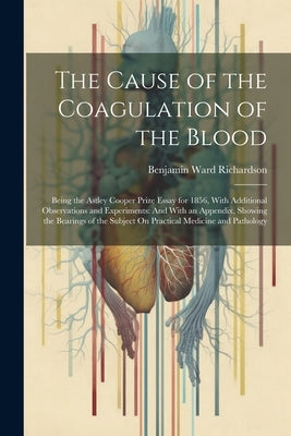 The Cause of the Coagulation of the Blood: Being the Astley Cooper Prize Essay for 1856, With Additional Observations and Experiments: And With an App by Richardson, Benjamin Ward