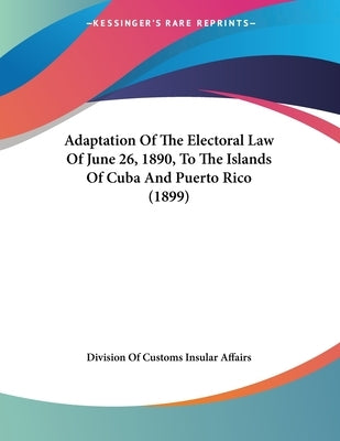 Adaptation Of The Electoral Law Of June 26, 1890, To The Islands Of Cuba And Puerto Rico (1899) by Division of Customs Insular Affairs