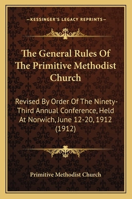 The General Rules Of The Primitive Methodist Church: Revised By Order Of The Ninety-Third Annual Conference, Held At Norwich, June 12-20, 1912 (1912) by Primitive Methodist Church